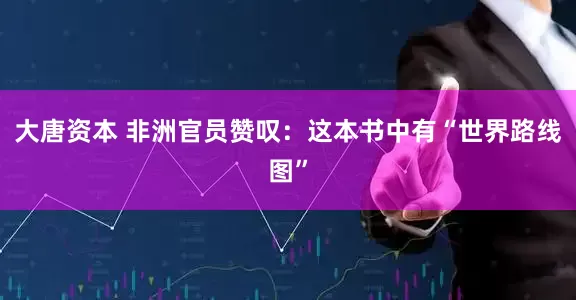 大唐资本 非洲官员赞叹：这本书中有“世界路线图”