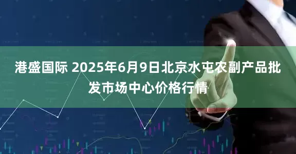 港盛国际 2025年6月9日北京水屯农副产品批发市场中心价格行情